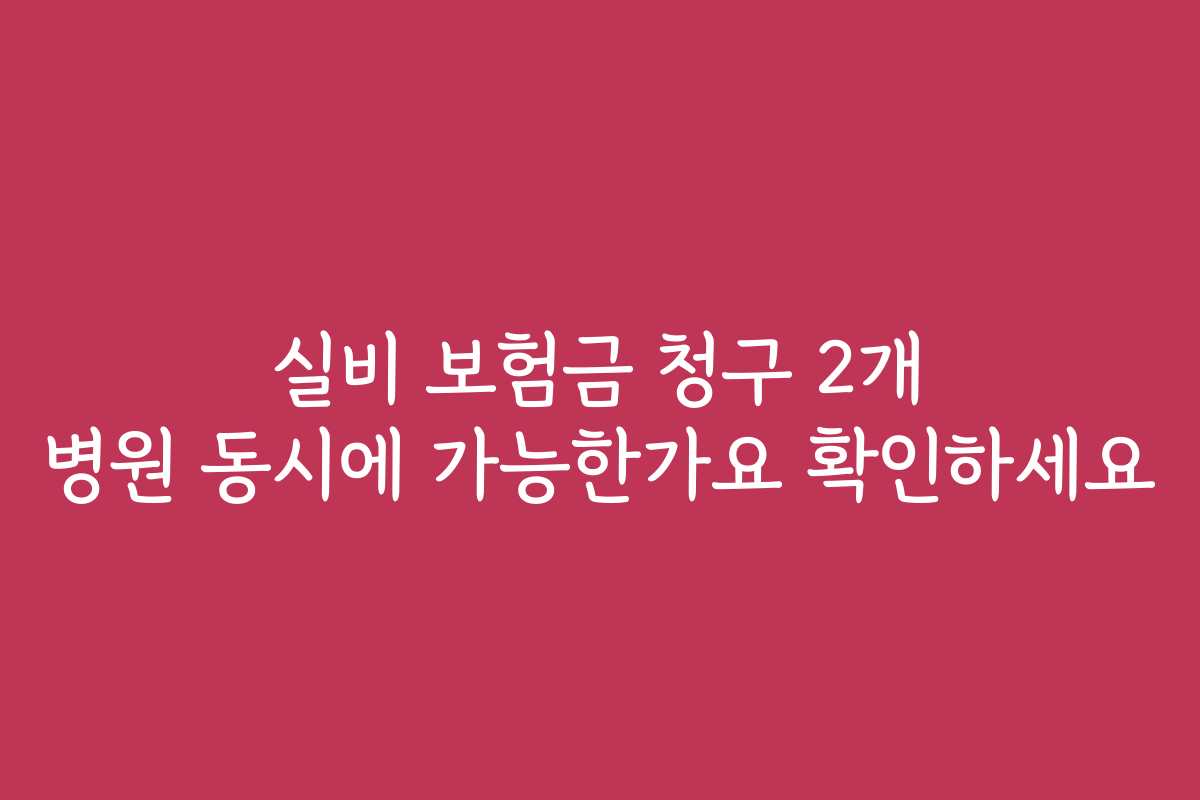 실비 보험금 청구 2개 병원 동시에 가능한가요 확인하세요