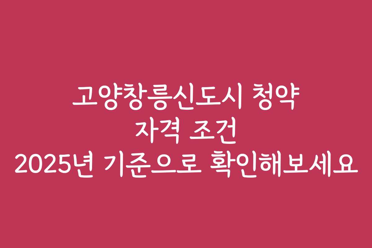 고양창릉신도시 청약 자격 조건 2025년 기준으로 확인해보세요