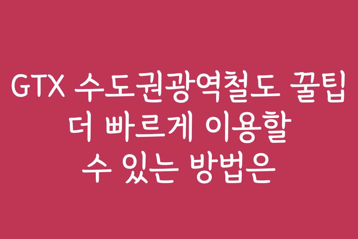 GTX 수도권광역철도 꿀팁 더 빠르게 이용할 수 있는 방법은
