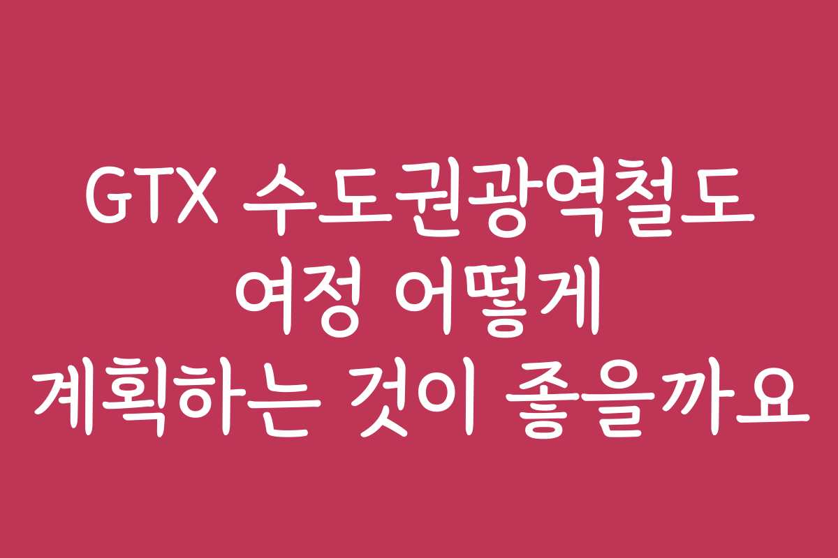 GTX 수도권광역철도 여정 어떻게 계획하는 것이 좋을까요
