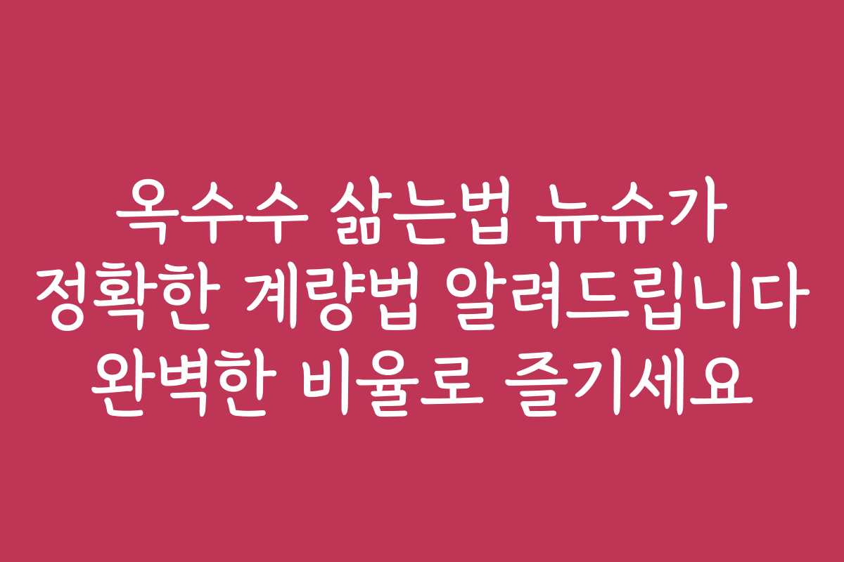 옥수수 삶는법 뉴슈가 정확한 계량법 알려드립니다 완벽한 비율로 즐기세요