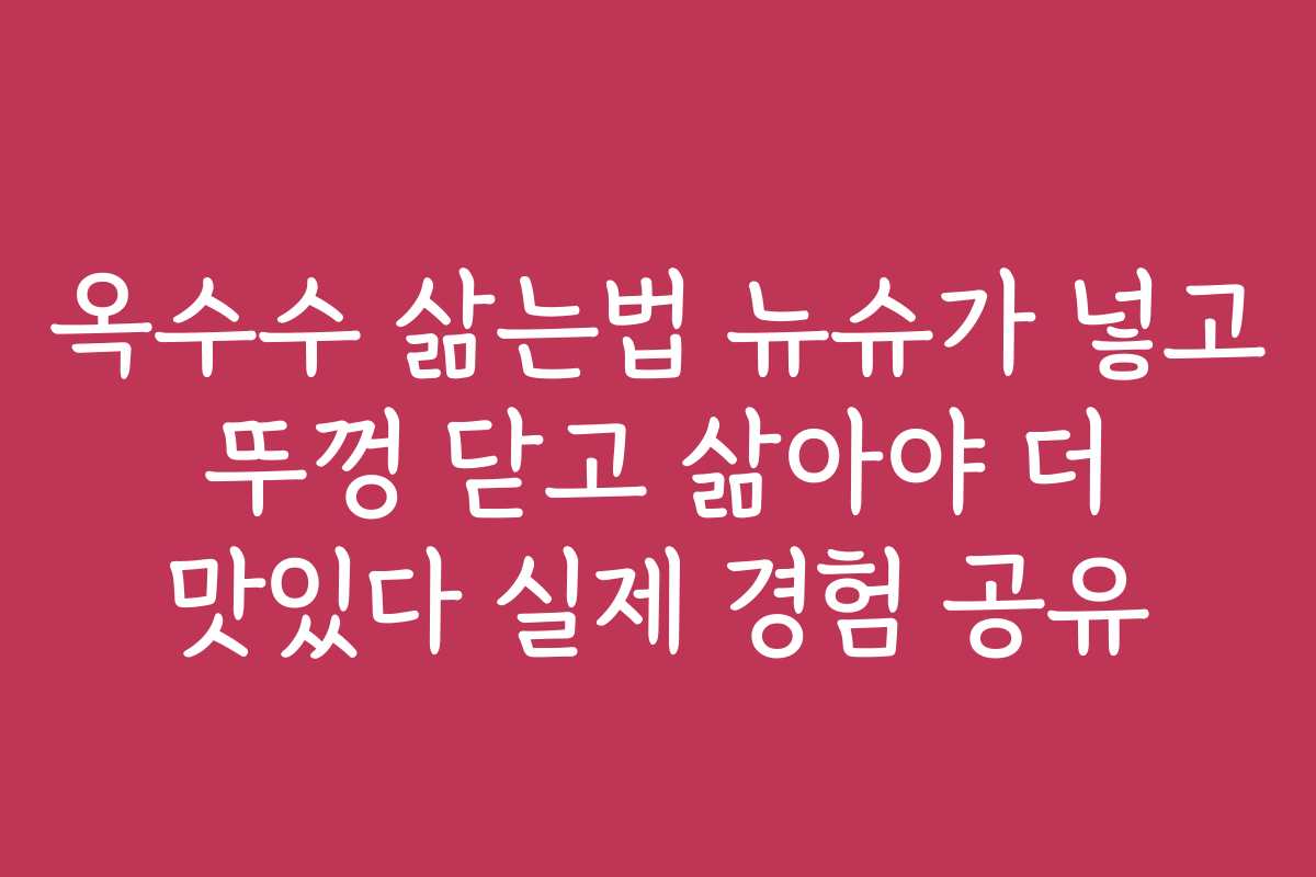 옥수수 삶는법 뉴슈가 넣고 뚜껑 닫고 삶아야 더 맛있다 실제 경험 공유