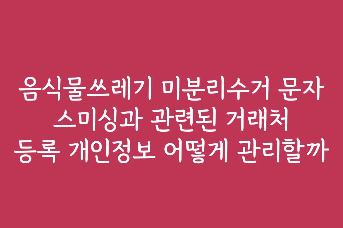 음식물쓰레기 미분리수거 문자 스미싱과 관련된 거래처 등록 개인정보 어떻게 관리할까