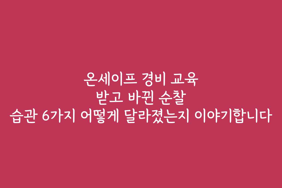 온세이프 경비 교육 받고 바뀐 순찰 습관 6가지 어떻게 달라졌는지 이야기합니다