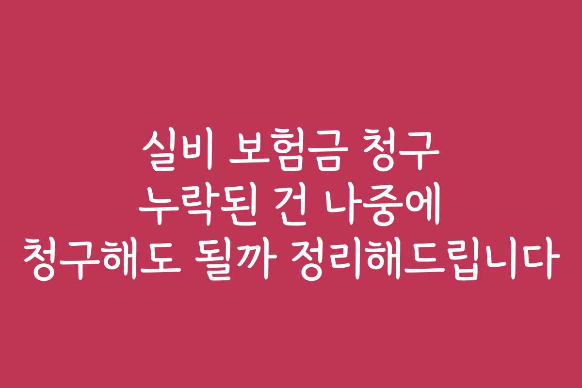 실비 보험금 청구 누락된 건 나중에 청구해도 될까 정리해드립니다