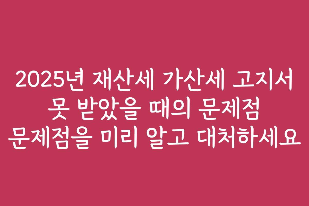 2025년 재산세 가산세 고지서 못 받았을 때의 문제점 문제점을 미리 알고 대처하세요