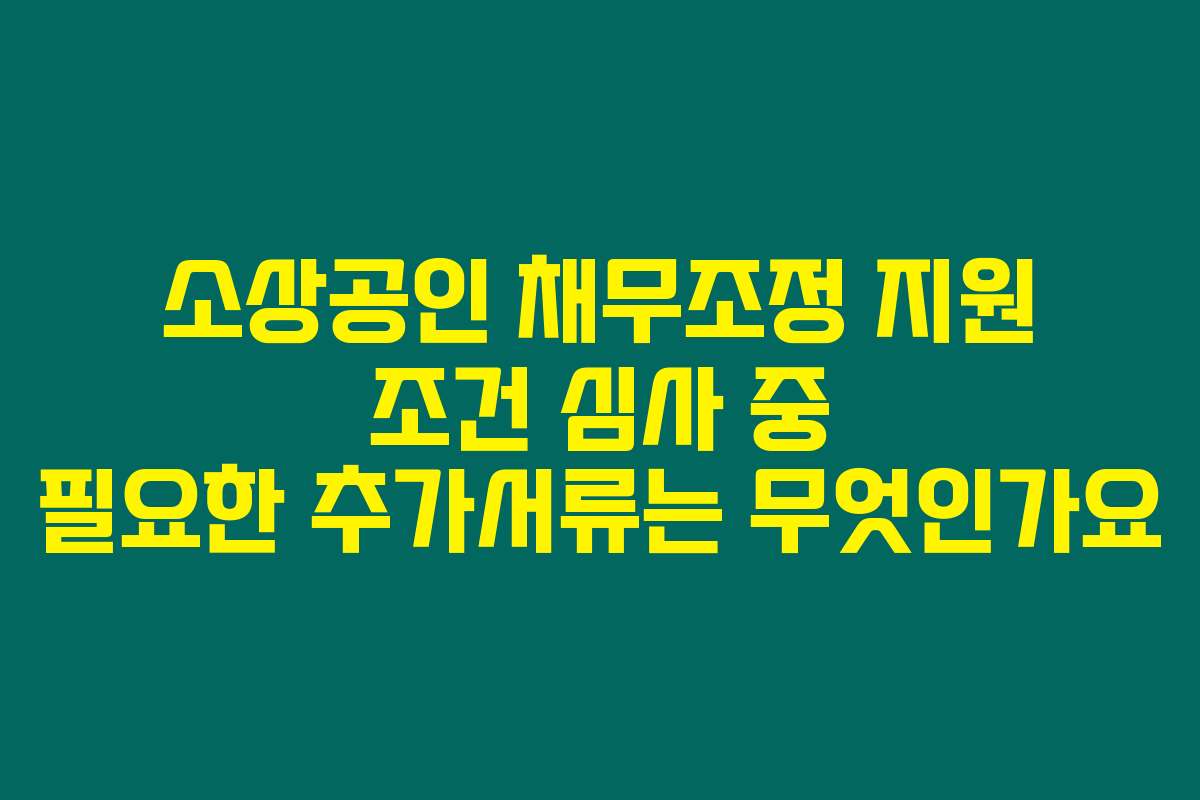 소상공인 채무조정 지원 조건 심사 중 필요한 추가서류는 무엇인가요