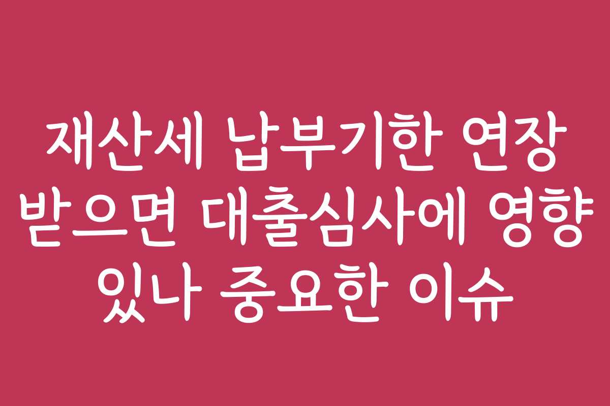 재산세 납부기한 연장 받으면 대출심사에 영향 있나 중요한 이슈
