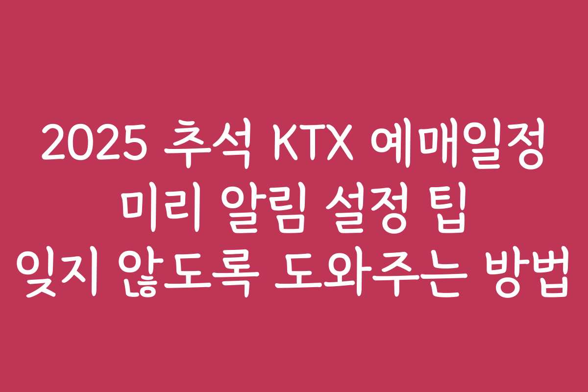 2025 추석 KTX 예매일정 미리 알림 설정 팁 잊지 않도록 도와주는 방법