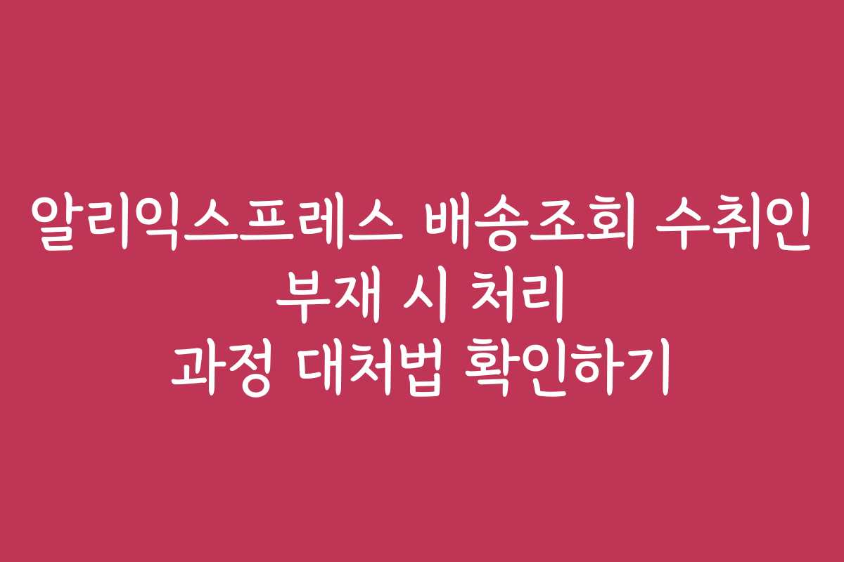 알리익스프레스 배송조회 수취인 부재 시 처리 과정 대처법 확인하기