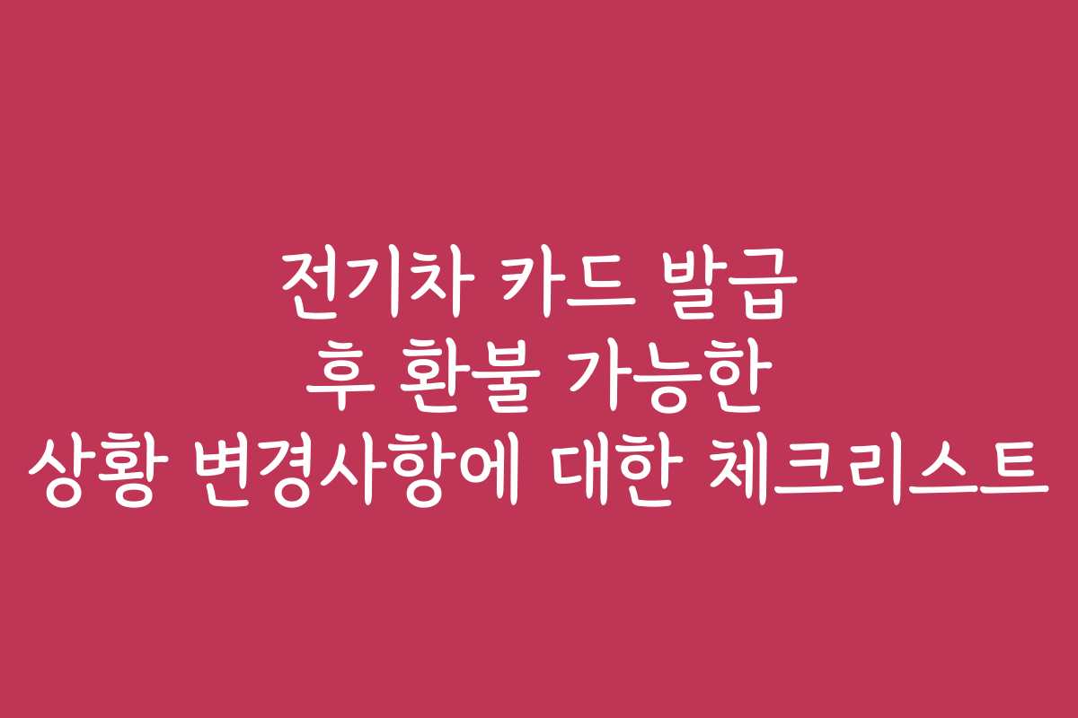 전기차 카드 발급 후 환불 가능한 상황 변경사항에 대한 체크리스트