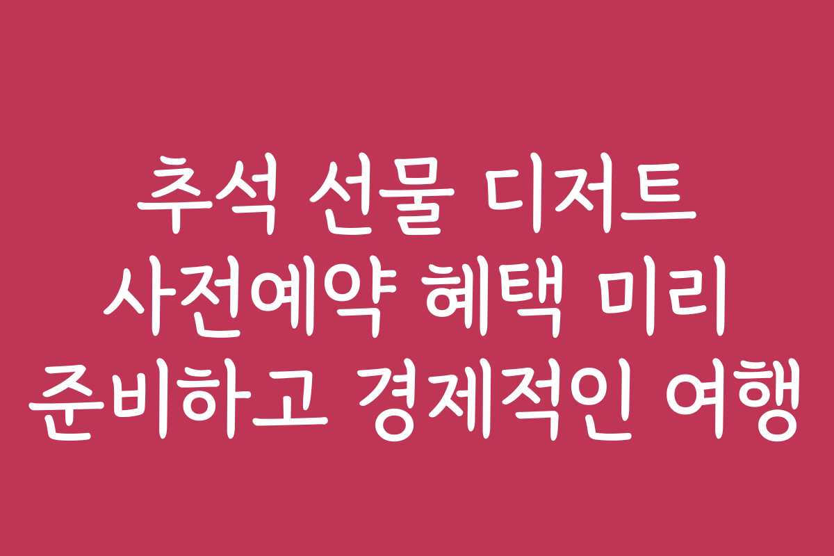 추석 선물 디저트 사전예약 혜택 미리 준비하고 경제적인 여행