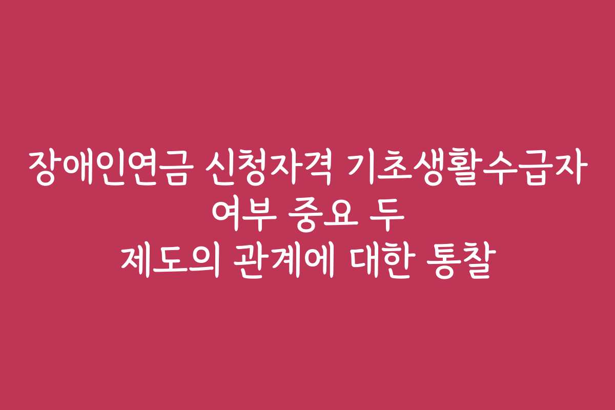 장애인연금 신청자격 기초생활수급자 여부 중요 두 제도의 관계에 대한 통찰