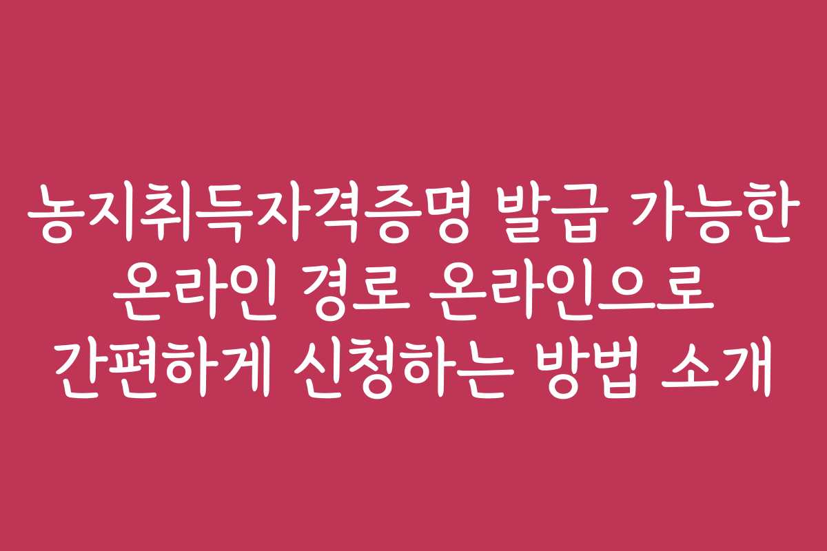 농지취득자격증명 발급 가능한 온라인 경로 온라인으로 간편하게 신청하는 방법 소개