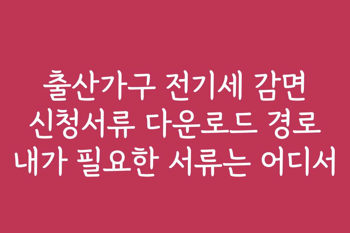 출산가구 전기세 감면 신청서류 다운로드 경로 내가 필요한 서류는 어디서