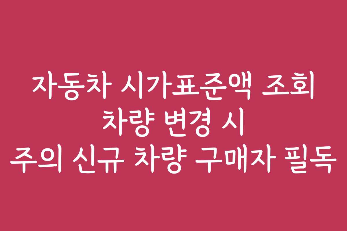 자동차 시가표준액 조회 차량 변경 시 주의 신규 차량 구매자 필독