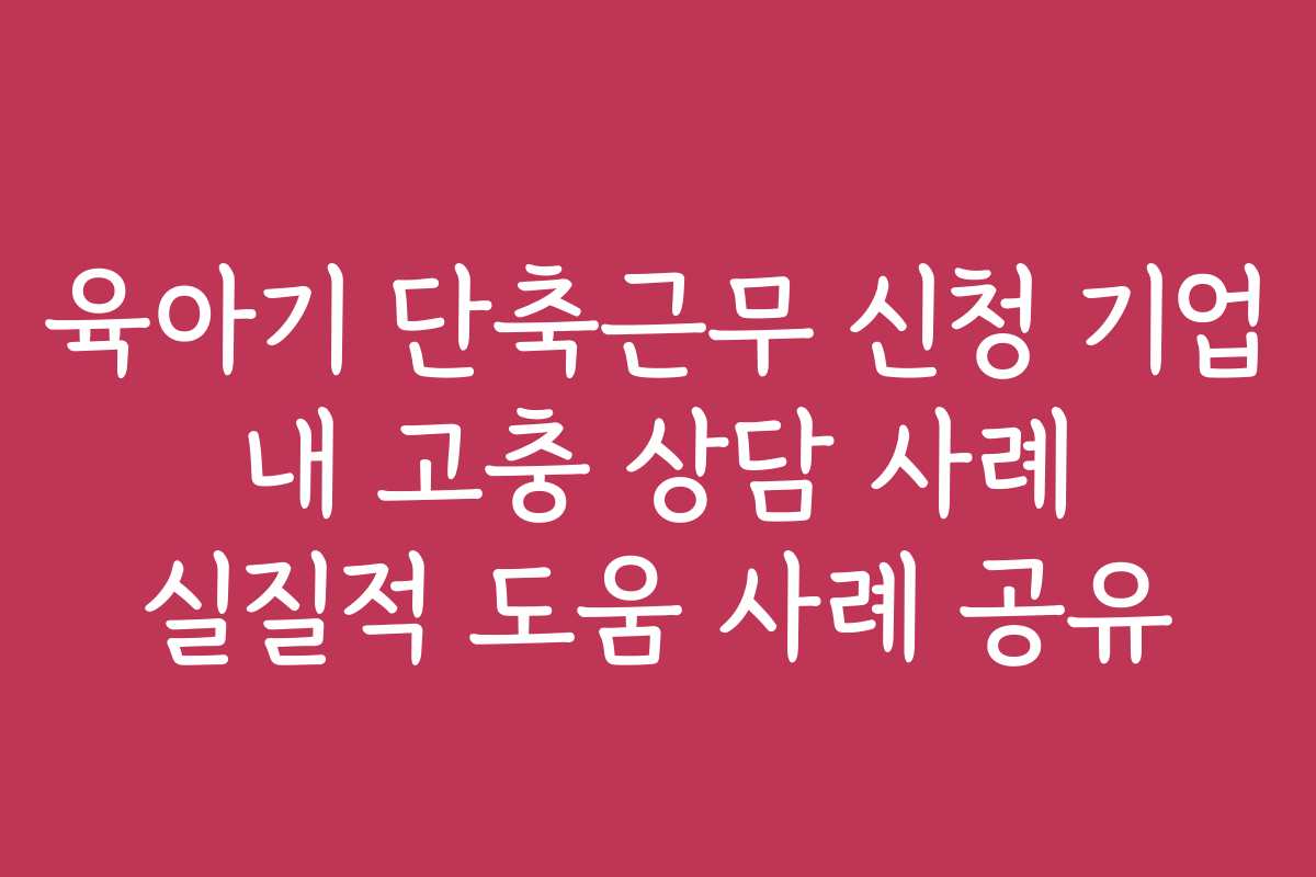 육아기 단축근무 신청 기업 내 고충 상담 사례 실질적 도움 사례 공유
