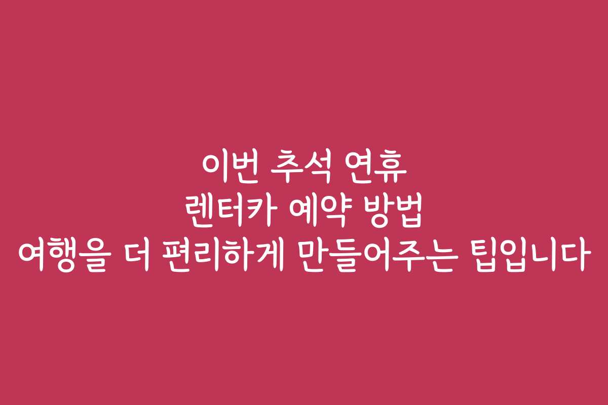 이번 추석 연휴 렌터카 예약 방법 여행을 더 편리하게 만들어주는 팁입니다