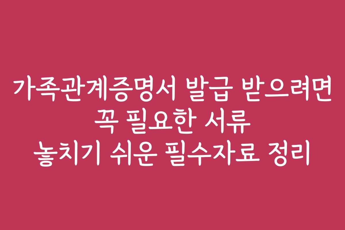 가족관계증명서 발급 받으려면 꼭 필요한 서류 놓치기 쉬운 필수자료 정리