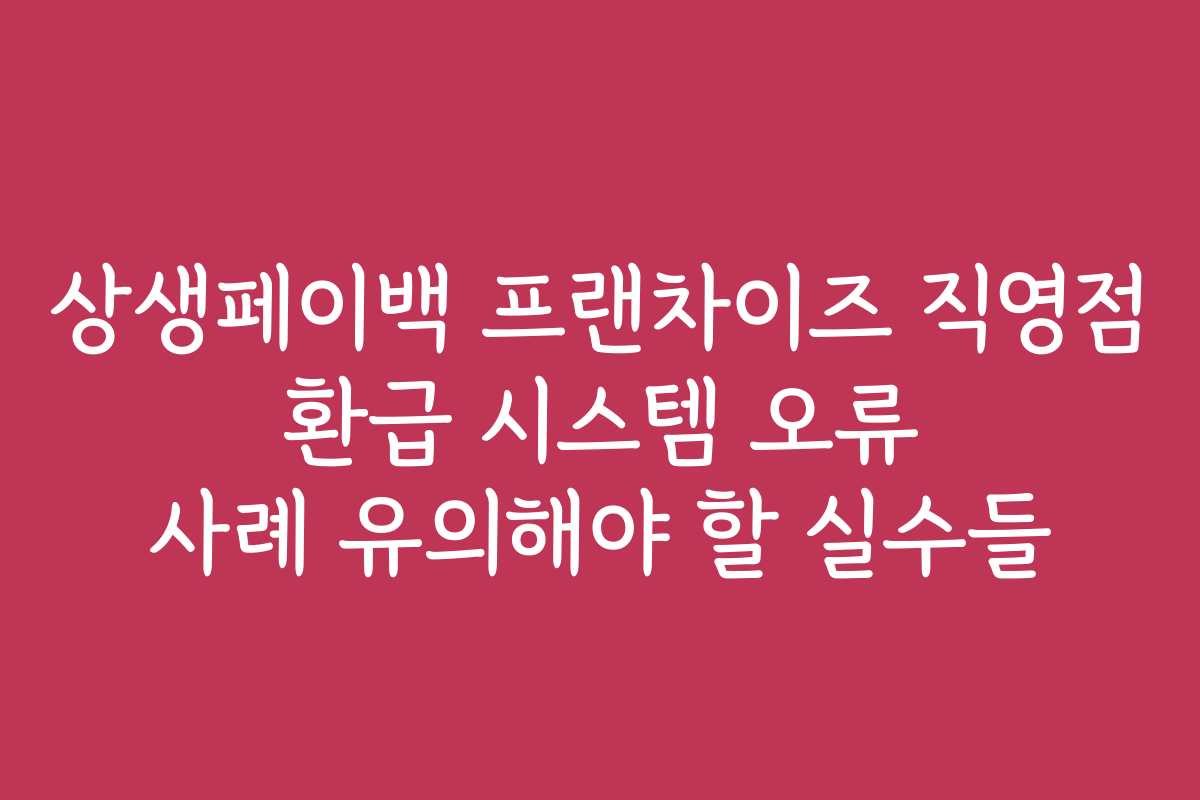 상생페이백 프랜차이즈 직영점 환급 시스템 오류 사례 유의해야 할 실수들