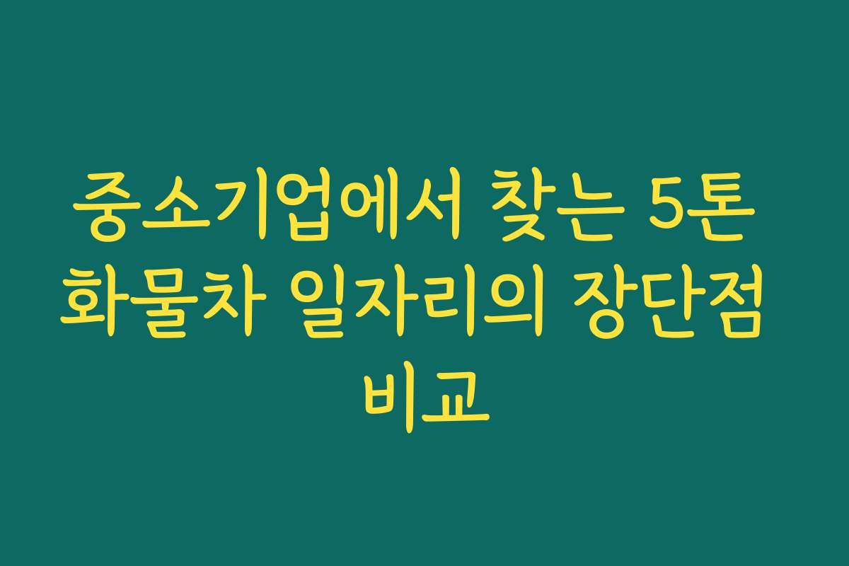 중소기업에서 찾는 5톤 화물차 일자리의 장단점 비교