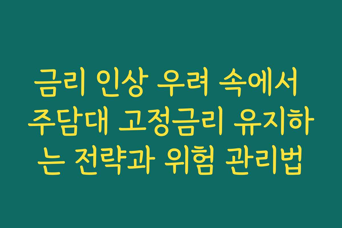금리 인상 우려 속에서 주담대 고정금리 유지하는 전략과 위험 관리법