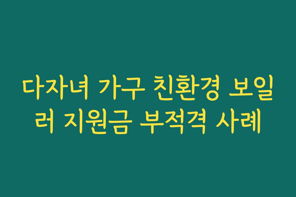 다자녀 가구 친환경 보일러 지원금 부적격 사례 다자녀 가구 친환경 보일러 지원금 부적격 사례