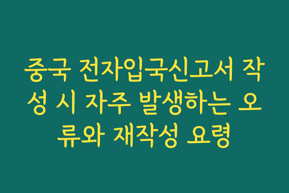 중국 전자입국신고서 작성 시 자주 발생하는 오류와 재작성 요령
