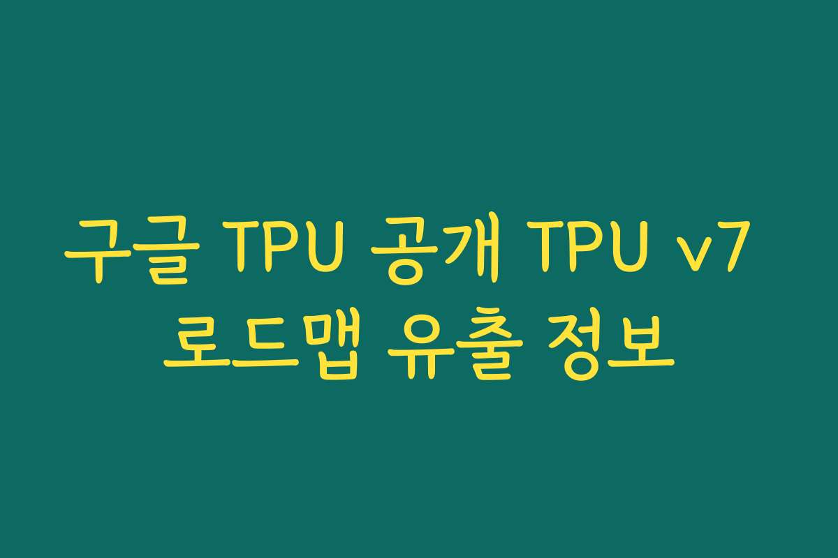 구글 TPU 공개 TPU v7 로드맵 유출 정보