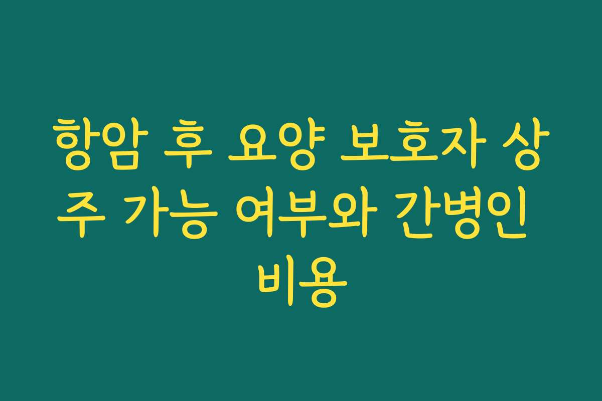항암 후 요양 보호자 상주 가능 여부와 간병인 비용