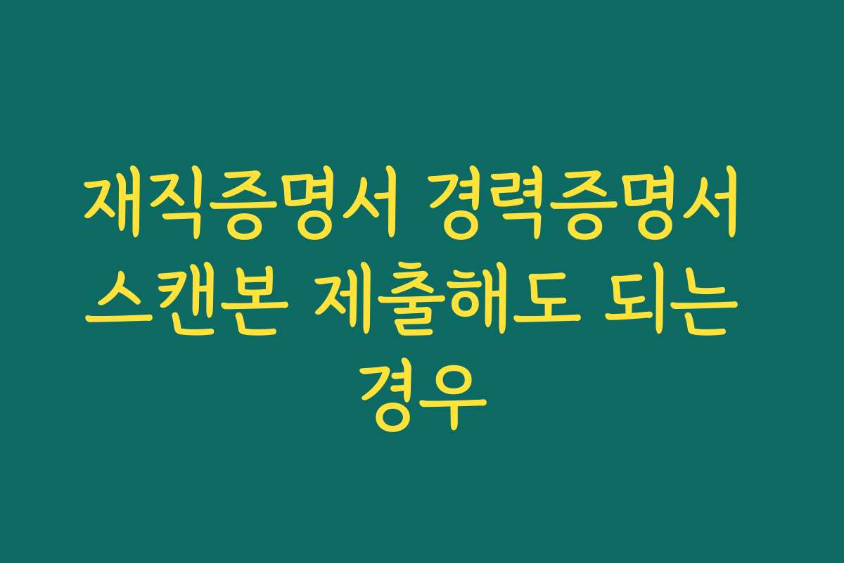 재직증명서 경력증명서 스캔본 제출해도 되는 경우