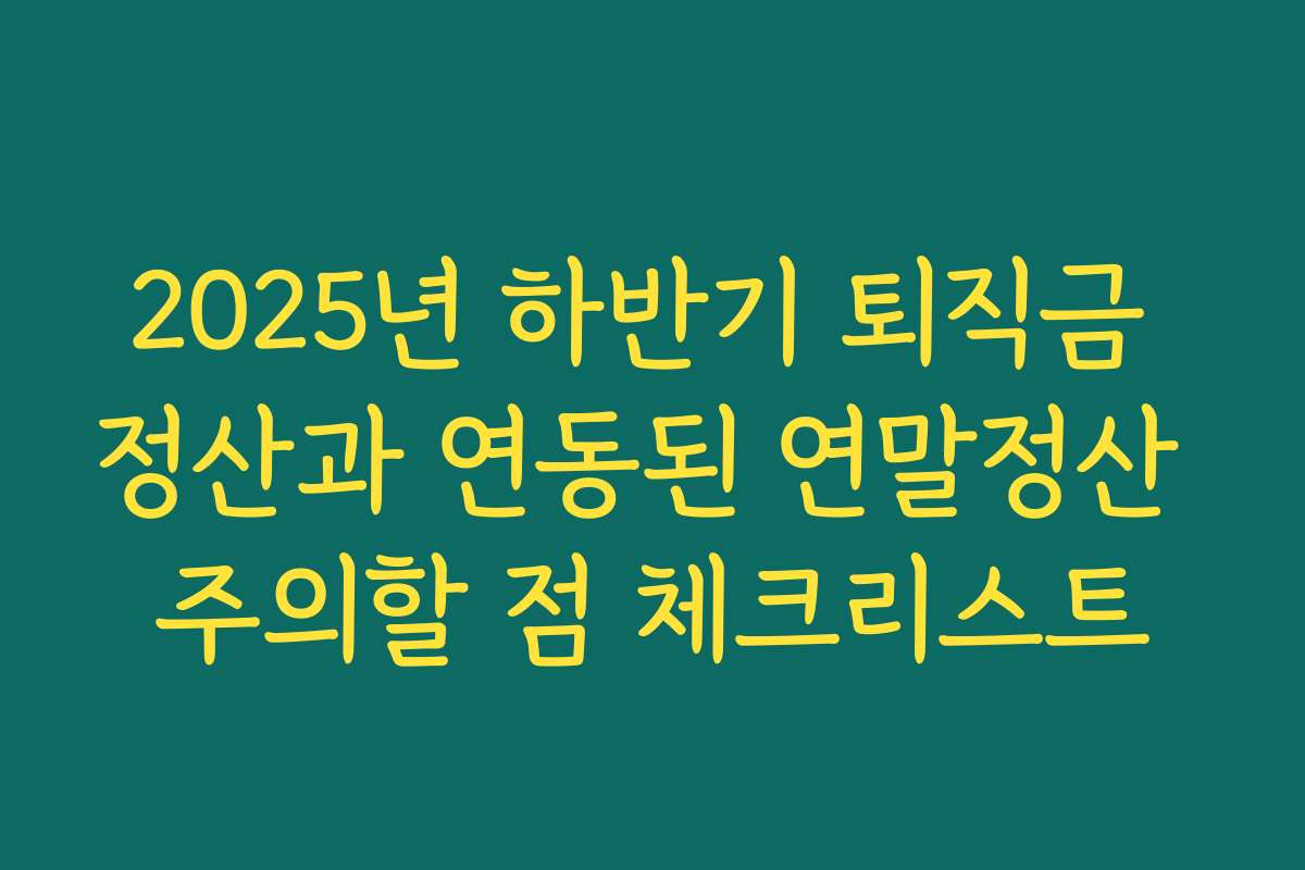 2025년 하반기 퇴직금 정산과 연동된 연말정산 주의할 점 체크리스트