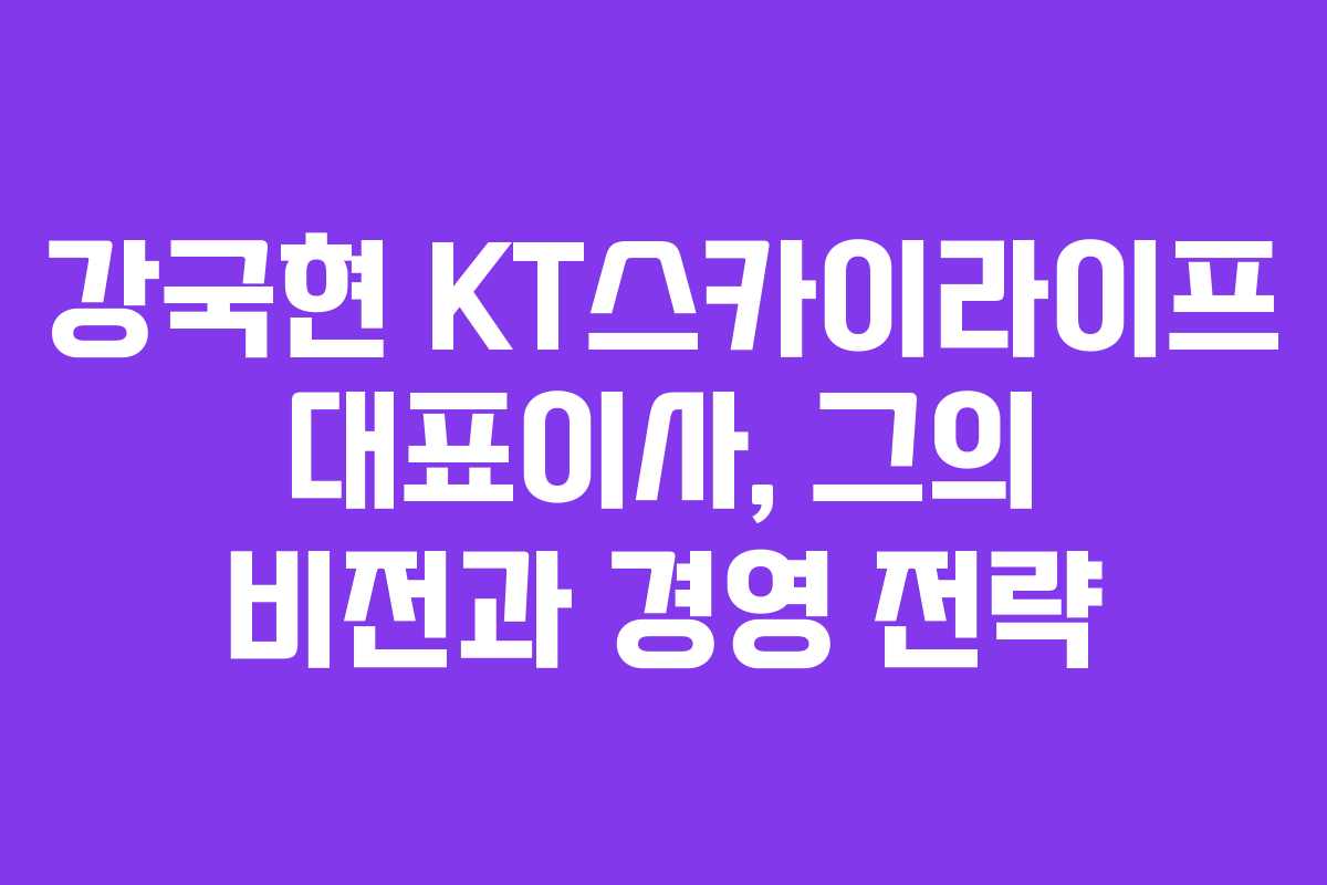 강국현 KT스카이라이프 대표이사, 그의 비전과 경영 전략