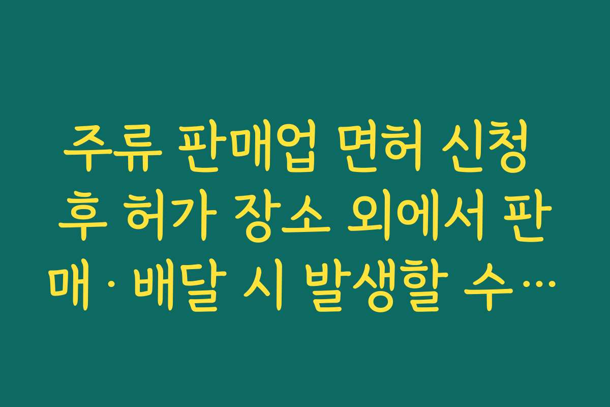 주류 판매업 면허 신청 후 허가 장소 외에서 판매·배달 시 발생할 수 있는 법적 리스크