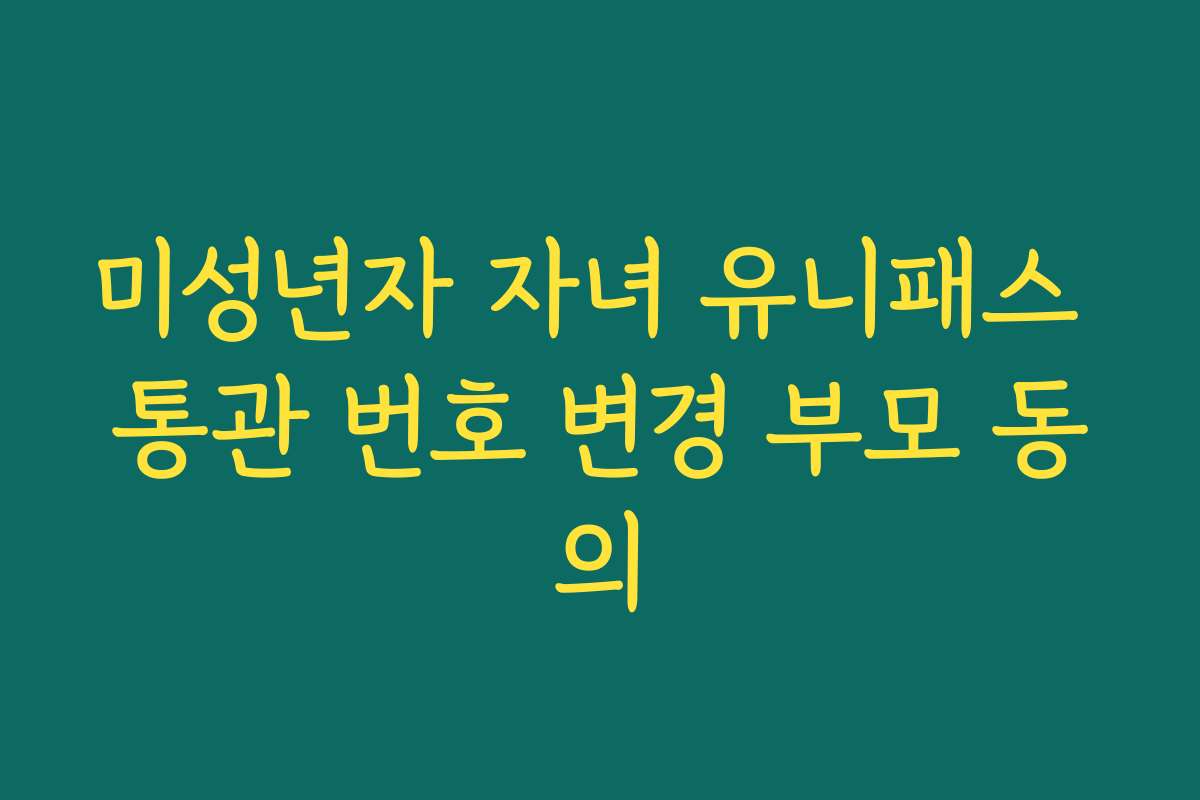 미성년자 자녀 유니패스 통관 번호 변경 부모 동의