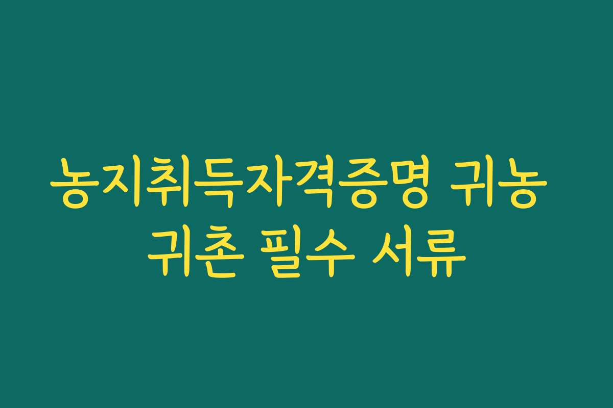 농지취득자격증명 귀농 귀촌 필수 서류