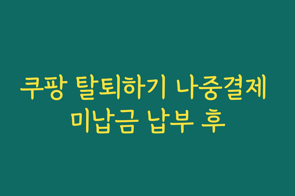 쿠팡 탈퇴하기 나중결제 미납금 납부 후