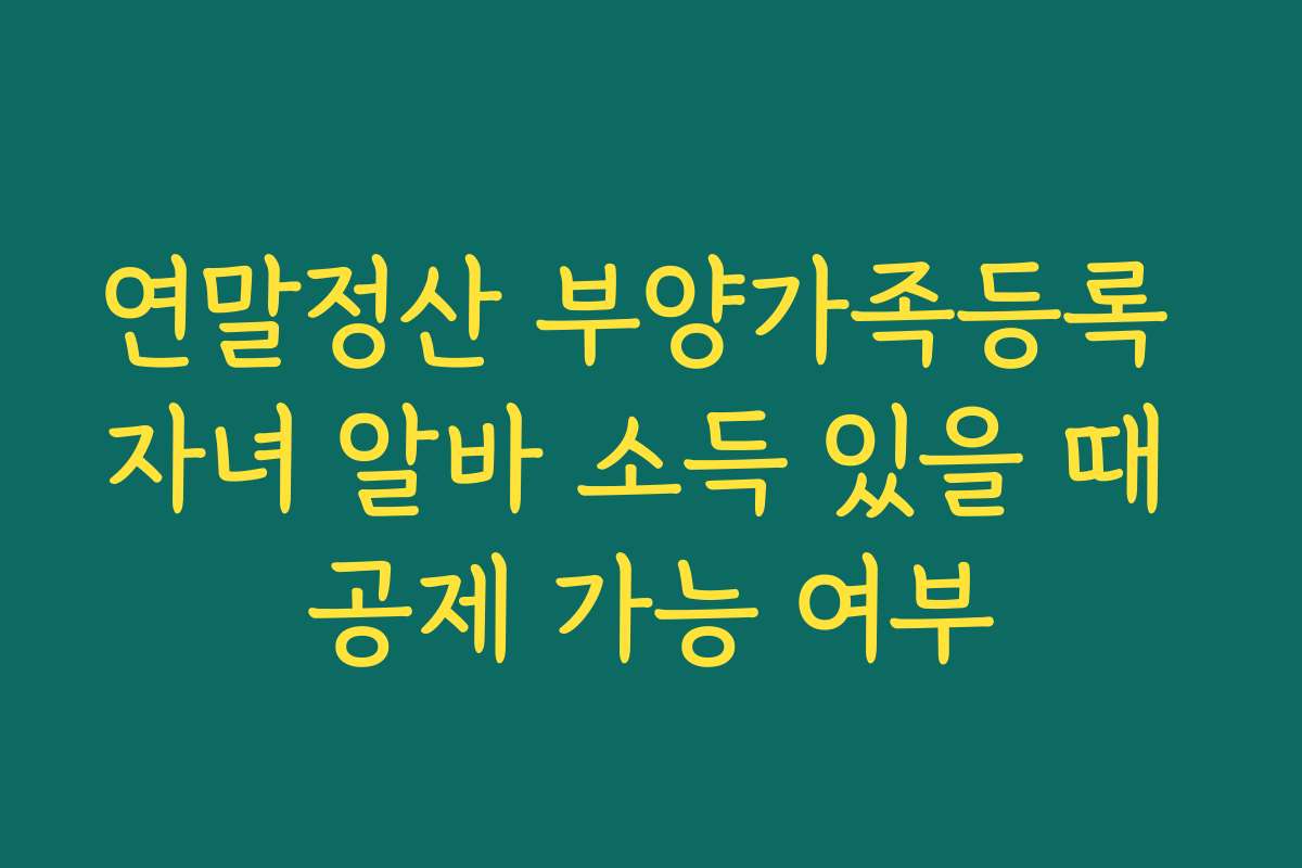 연말정산 부양가족등록 자녀 알바 소득 있을 때 공제 가능 여부