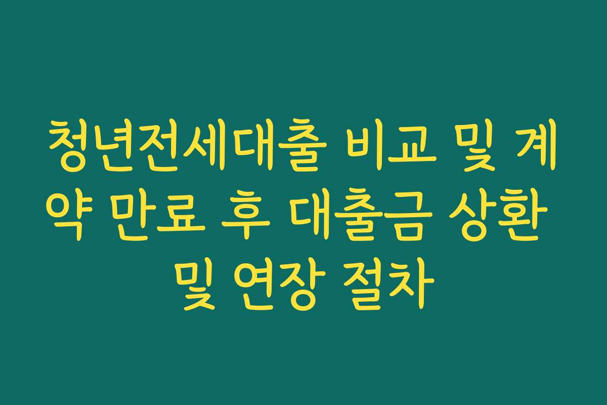 청년전세대출 비교 및 계약 만료 후 대출금 상환 및 연장 절차