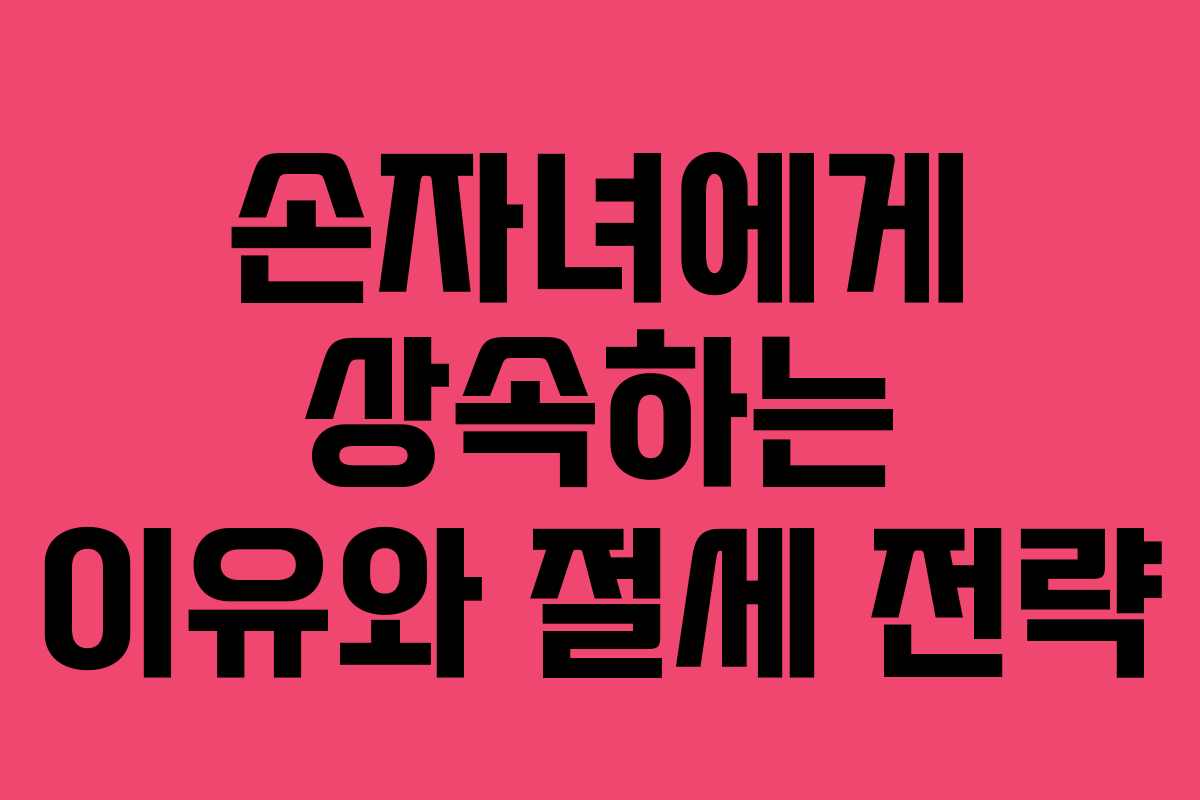 손자녀에게 상속하는 이유와 절세 전략