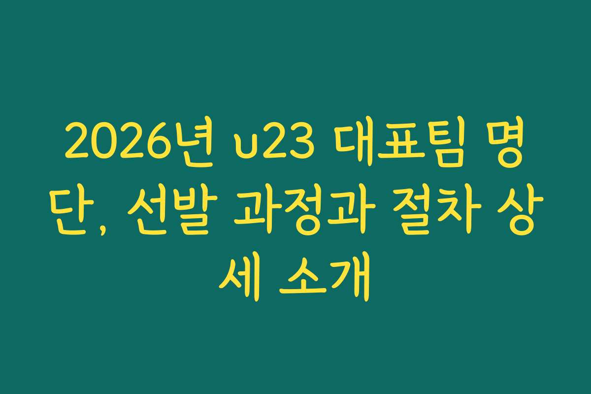 2026년 u23 대표팀 명단, 선발 과정과 절차 상세 소개