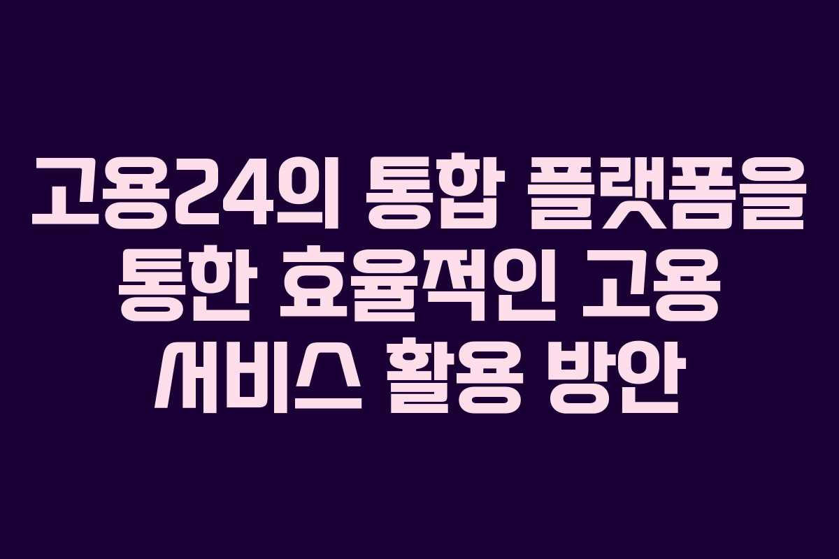 고용24의 통합 플랫폼을 통한 효율적인 고용 서비스 활용 방안