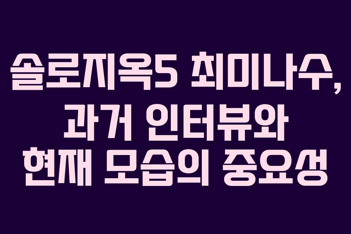 솔로지옥5 최미나수, 과거 인터뷰와 현재 모습의 중요성