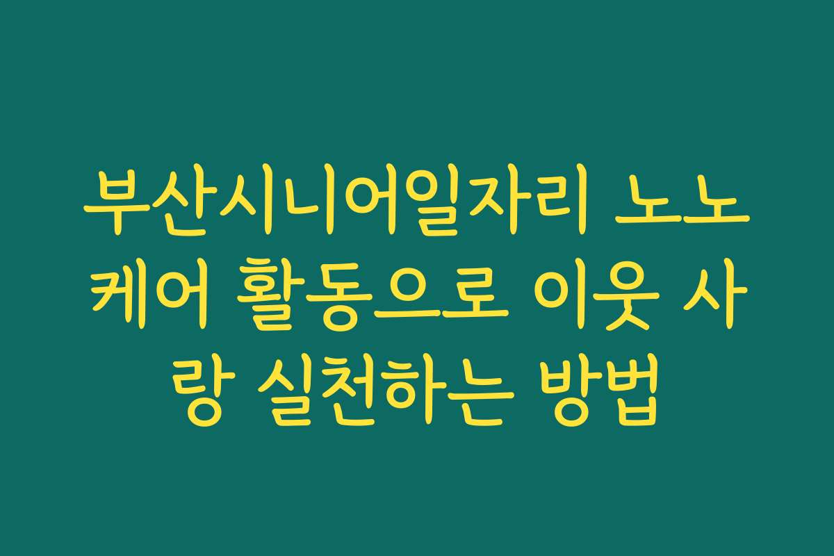 부산시니어일자리 노노케어 활동으로 이웃 사랑 실천하는 방법