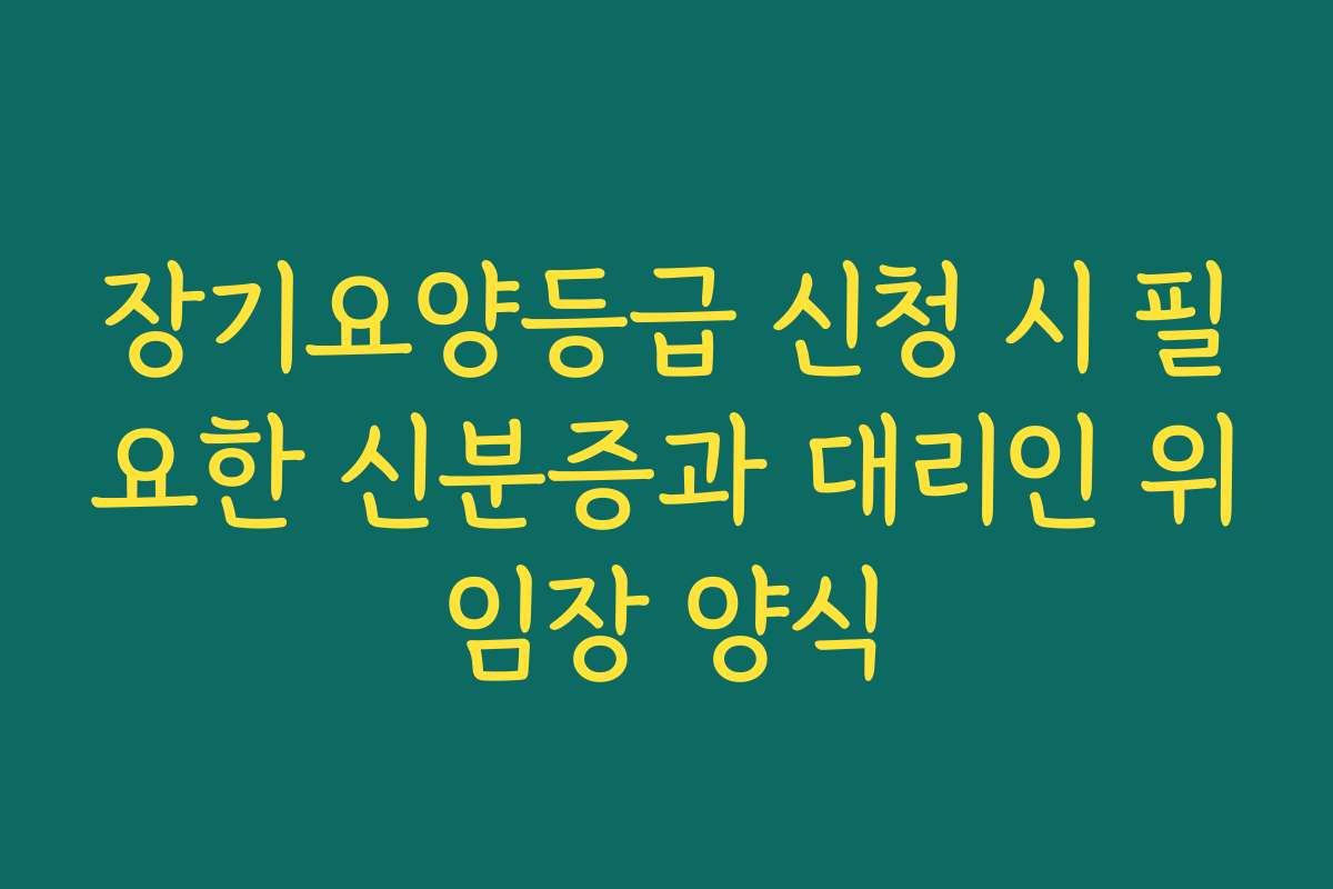 장기요양등급 신청 시 필요한 신분증과 대리인 위임장 양식