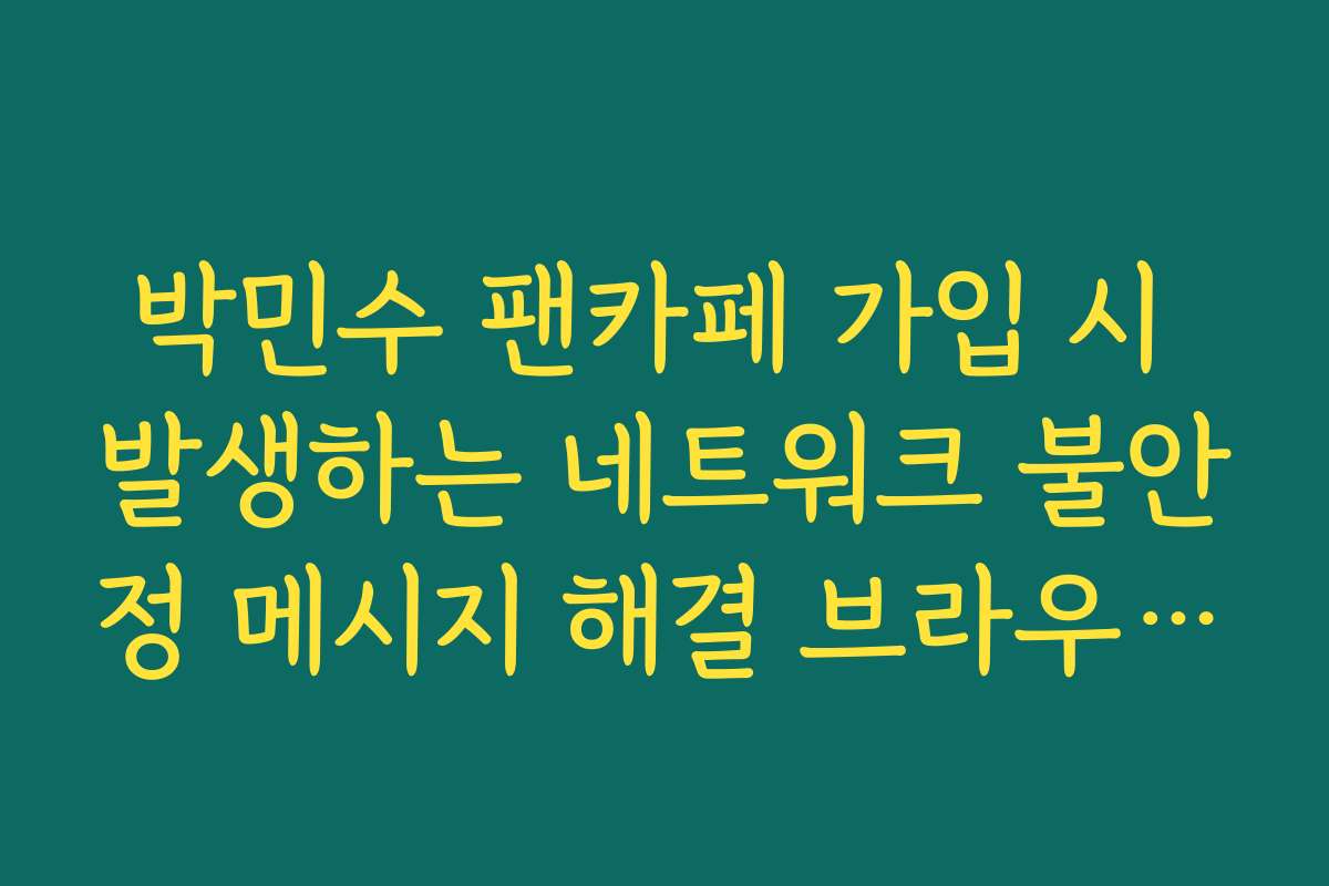 박민수 팬카페 가입 시 발생하는 네트워크 불안정 메시지 해결 브라우저 추천