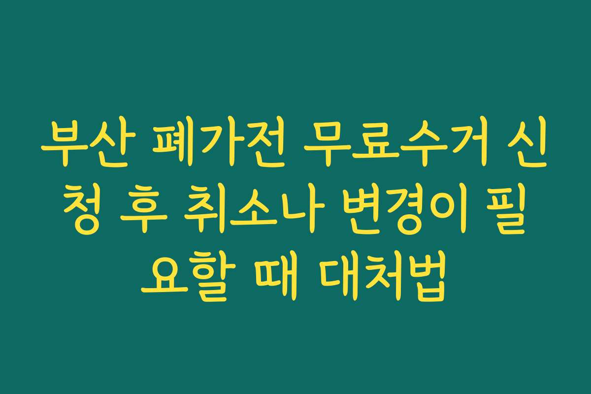 부산 폐가전 무료수거 신청 후 취소나 변경이 필요할 때 대처법