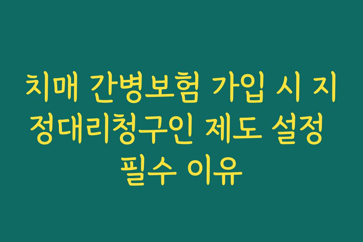 치매 간병보험 가입 시 지정대리청구인 제도 설정 필수 이유