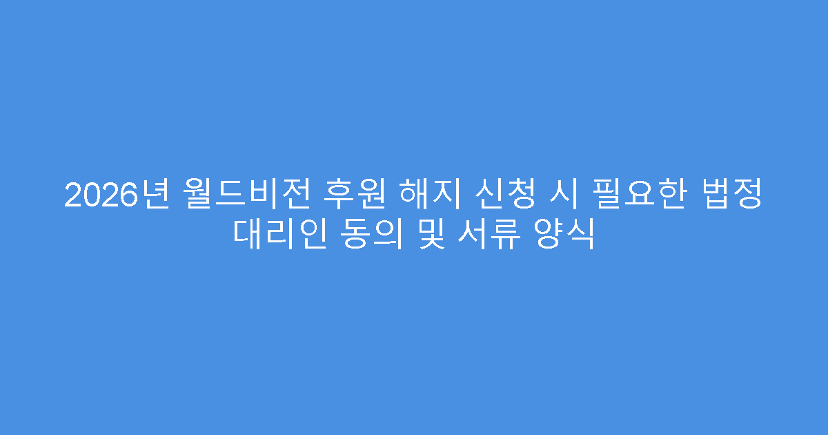 2026년 월드비전 후원 해지 신청 시 필요한 법정 대리인 동의 및 서류 양식