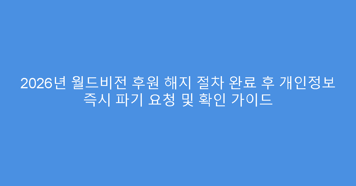 2026년 월드비전 후원 해지 절차 완료 후 개인정보 즉시 파기 요청 및 확인 가이드